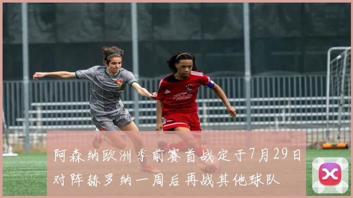 阿森纳欧洲季前赛首战定于7月29日对阵赫罗纳一周后再战其他球队