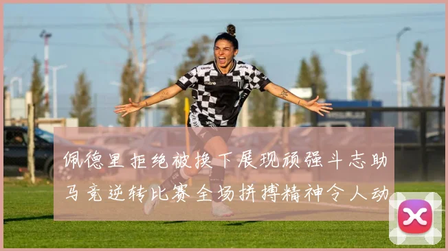 佩德里拒绝被换下展现顽强斗志助马竞逆转比赛全场拼搏精神令人动容