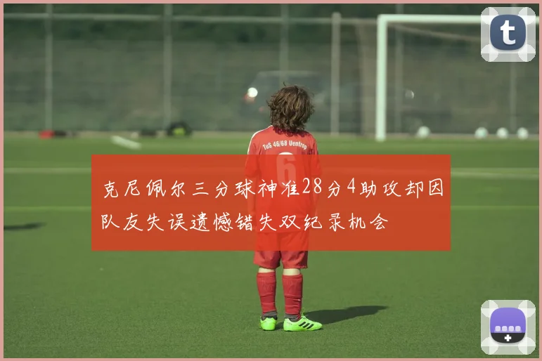 克尼佩尔三分球神准28分4助攻却因队友失误遗憾错失双纪录机会