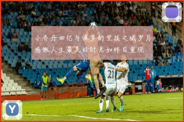 小乔丹回忆与保罗的空接之城岁月感慨人生最美好时光如昨日重现