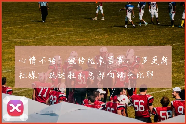 心情不错！被传结束罢赛，C罗更新社媒：抵达胜利总部向镜头比耶