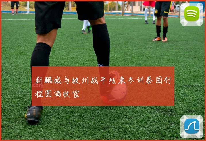 新鹏城与坡州战平结束冬训泰国行程圆满收官