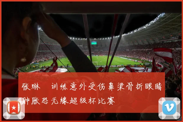 张琳芃训练意外受伤鼻梁骨折眼睛肿胀恐无缘超级杯比赛