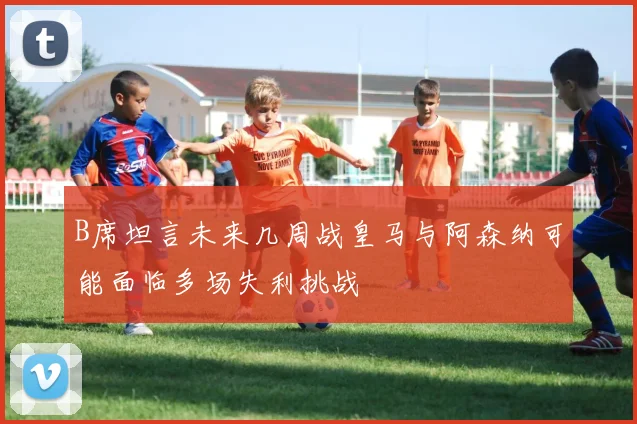 B席坦言未来几周战皇马与阿森纳可能面临多场失利挑战