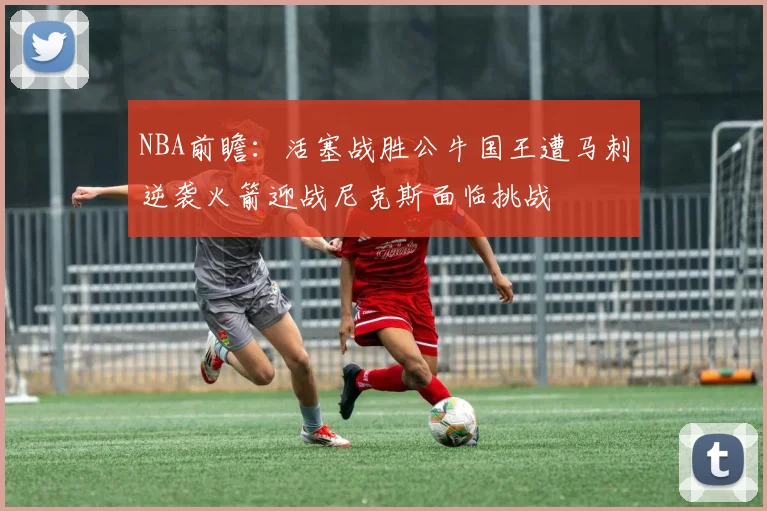 NBA前瞻：活塞战胜公牛国王遭马刺逆袭火箭迎战尼克斯面临挑战