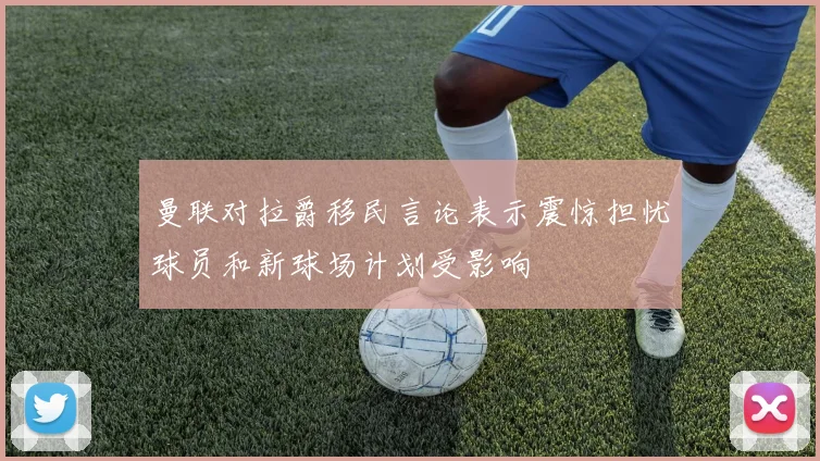 曼联对拉爵移民言论表示震惊担忧球员和新球场计划受影响