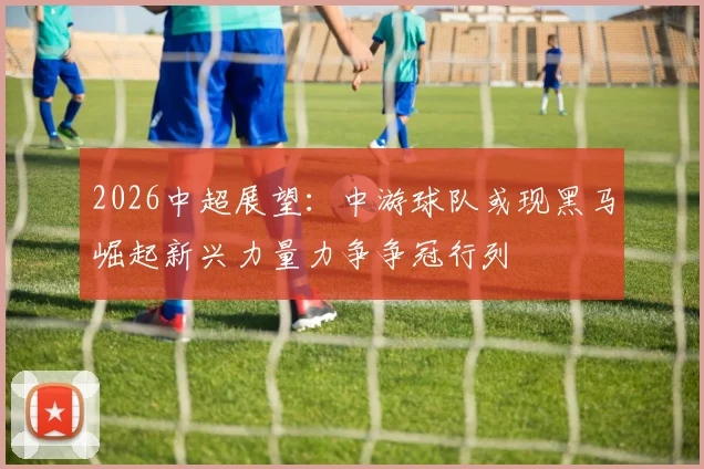 2026中超展望：中游球队或现黑马崛起新兴力量力争争冠行列
