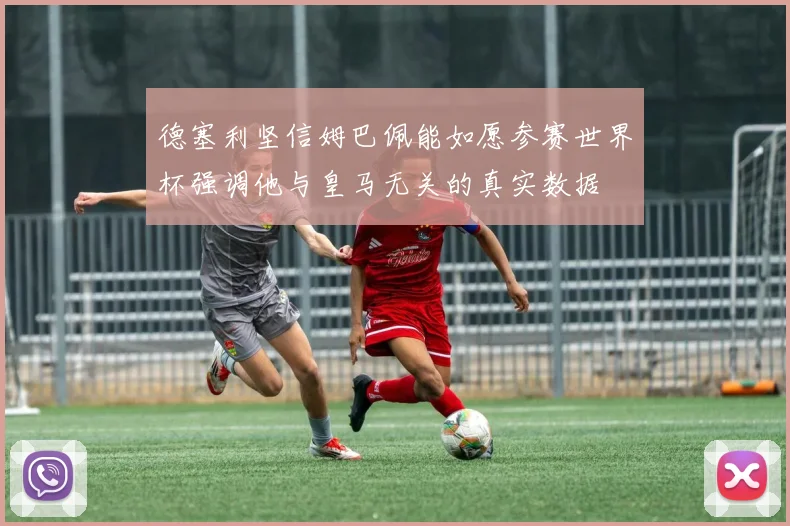 德塞利坚信姆巴佩能如愿参赛世界杯强调他与皇马无关的真实数据