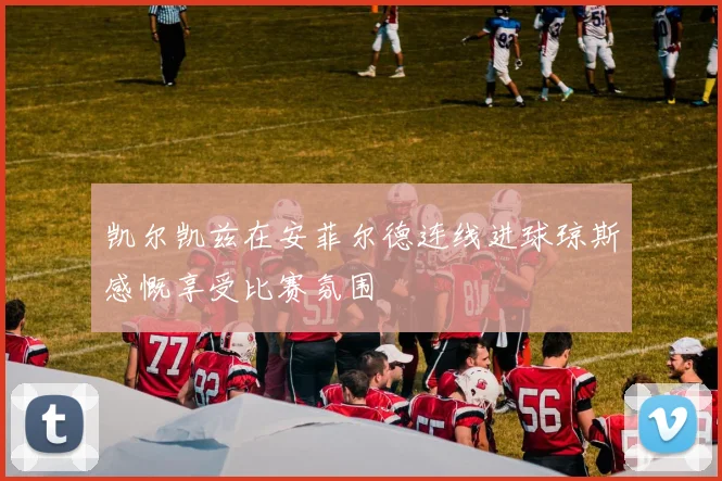 凯尔凯兹在安菲尔德连线进球琼斯感慨享受比赛氛围