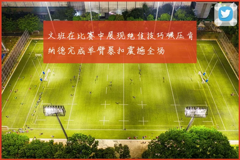 文班在比赛中展现绝佳技巧碾压肯纳德完成单臂暴扣震撼全场