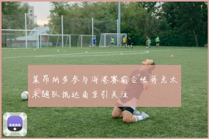 莱昂纳多参与海港赛前合练蒋光太未随队抵达南京引关注