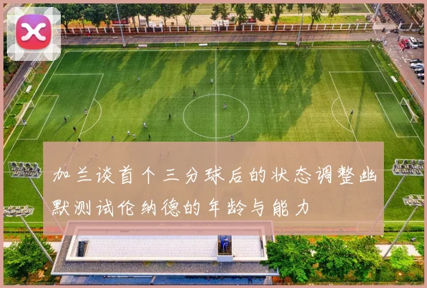 加兰谈首个三分球后的状态调整幽默测试伦纳德的年龄与能力