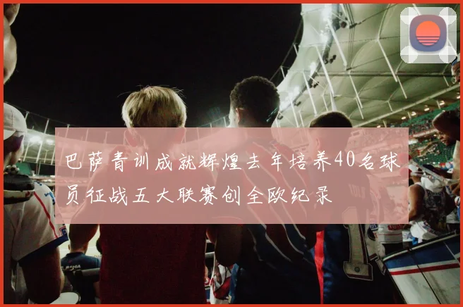 巴萨青训成就辉煌去年培养40名球员征战五大联赛创全欧纪录