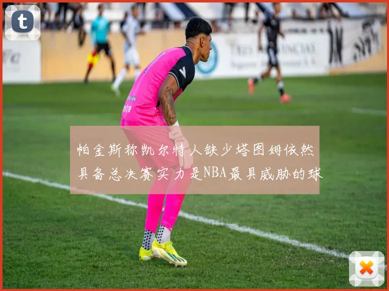 帕金斯称凯尔特人缺少塔图姆依然具备总决赛实力是NBA最具威胁的球队