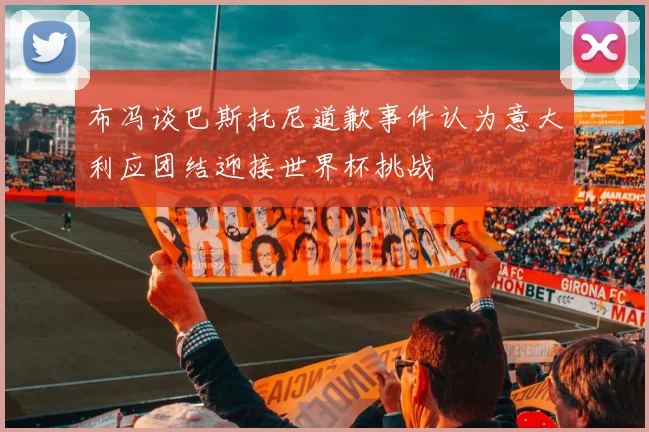布冯谈巴斯托尼道歉事件认为意大利应团结迎接世界杯挑战