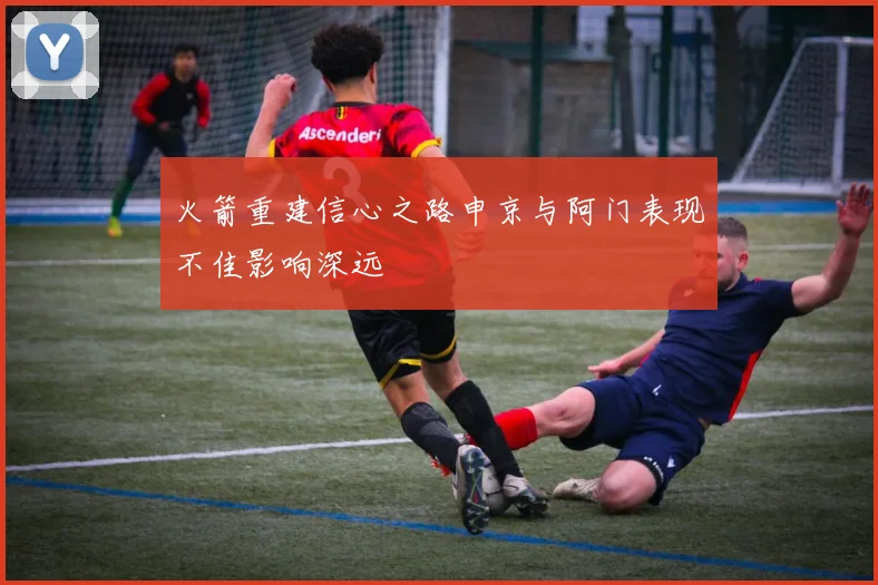 火箭重建信心之路申京与阿门表现不佳影响深远