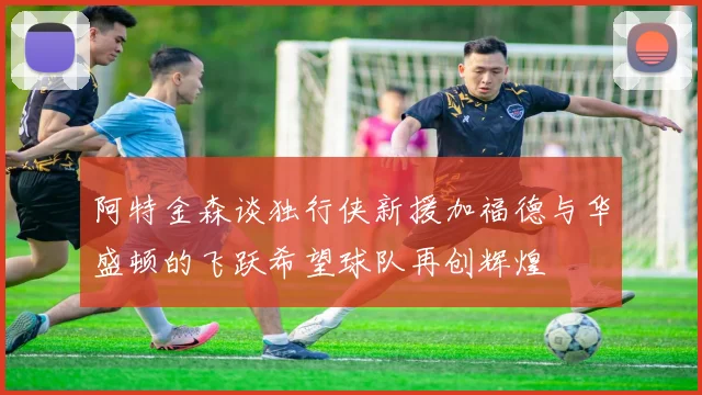 阿特金森谈独行侠新援加福德与华盛顿的飞跃希望球队再创辉煌