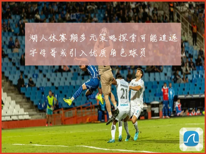 湖人休赛期多元策略探索可能追逐字母哥或引入优质角色球员