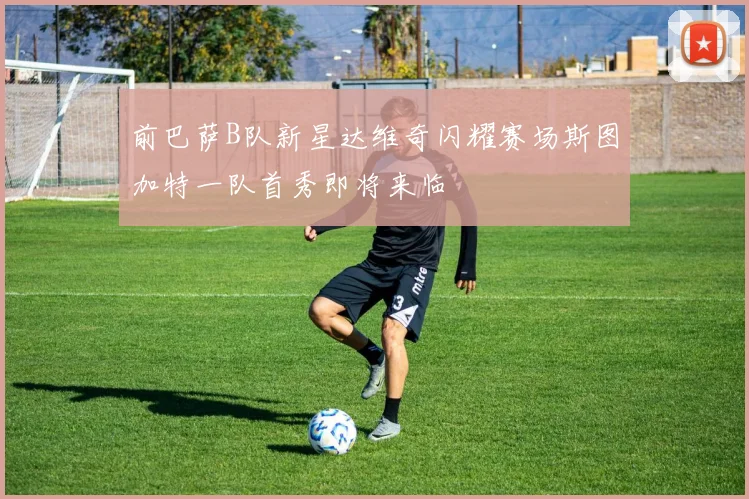 前巴萨B队新星达维奇闪耀赛场斯图加特一队首秀即将来临