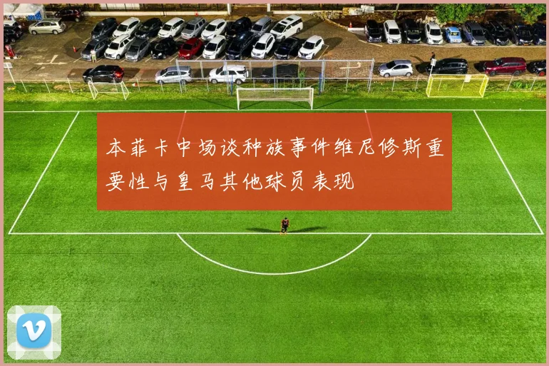 本菲卡中场谈种族事件维尼修斯重要性与皇马其他球员表现