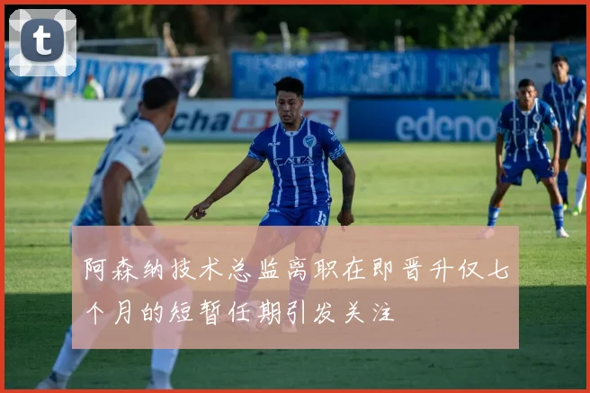 阿森纳技术总监离职在即晋升仅七个月的短暂任期引发关注