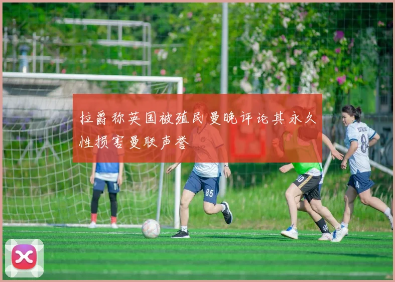 拉爵称英国被殖民曼晚评论其永久性损害曼联声誉