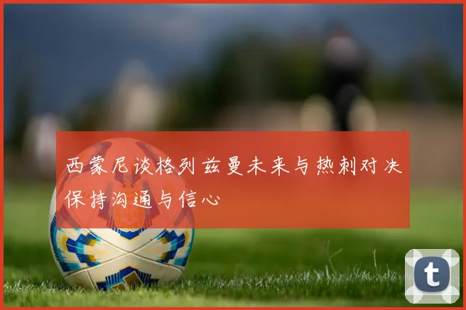 西蒙尼谈格列兹曼未来与热刺对决保持沟通与信心
