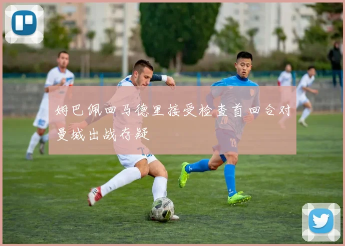 姆巴佩回马德里接受检查首回合对曼城出战存疑