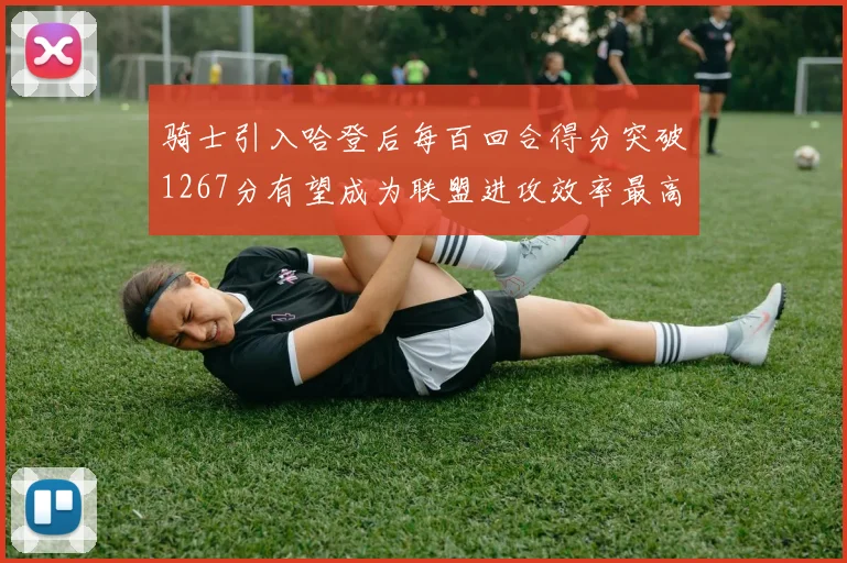 骑士引入哈登后每百回合得分突破1267分有望成为联盟进攻效率最高球队