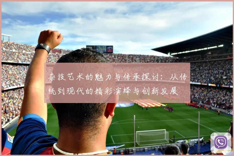 杂技艺术的魅力与传承探讨：从传统到现代的精彩演绎与创新发展