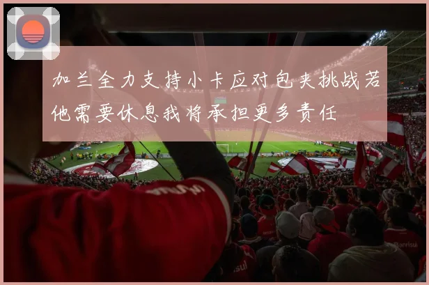 加兰全力支持小卡应对包夹挑战若他需要休息我将承担更多责任