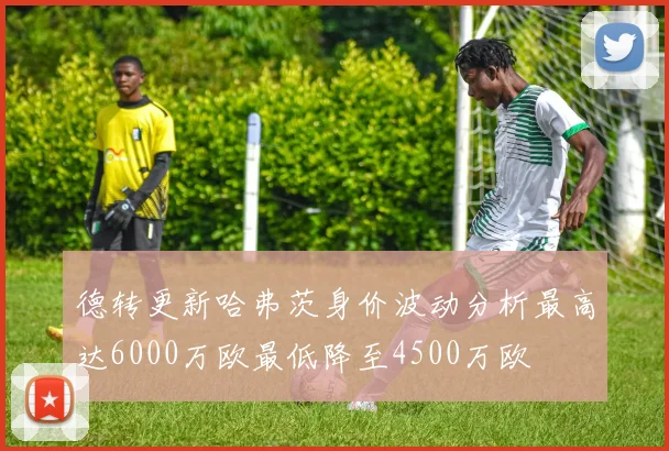 德转更新哈弗茨身价波动分析最高达6000万欧最低降至4500万欧