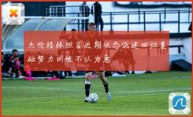 杰伦格林坦言近期状态低迷回归基础努力训练不以为意