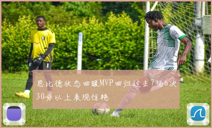 恩比德状态回暖MVP回归过去7场6次30分以上表现惊艳