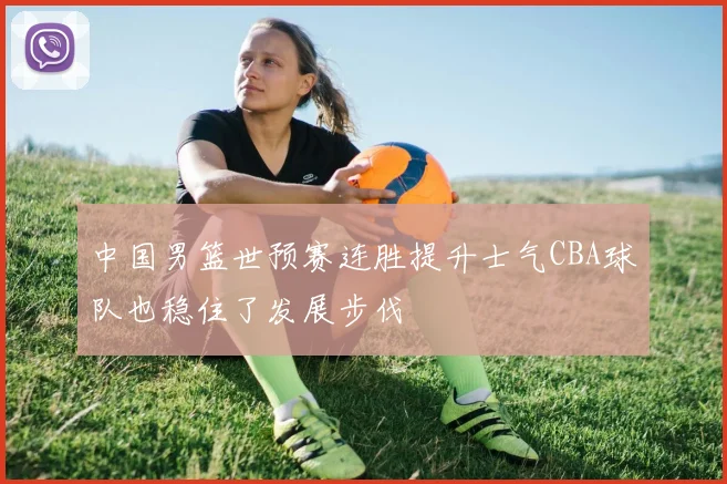 中国男篮世预赛连胜提升士气CBA球队也稳住了发展步伐