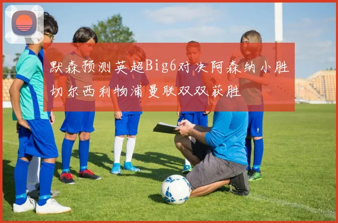 默森预测英超Big6对决阿森纳小胜切尔西利物浦曼联双双获胜